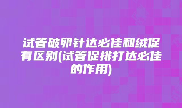 试管破卵针达必佳和绒促有区别(试管促排打达必佳的作用)