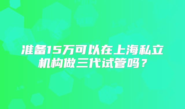 准备15万可以在上海私立机构做三代试管吗？