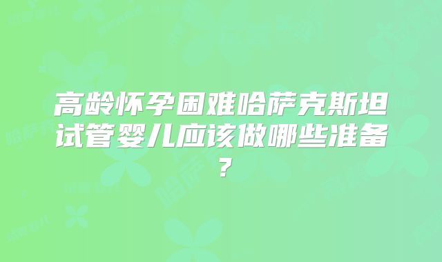 高龄怀孕困难哈萨克斯坦试管婴儿应该做哪些准备？