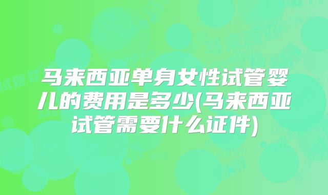马来西亚单身女性试管婴儿的费用是多少(马来西亚试管需要什么证件)