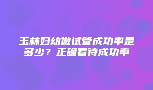 玉林妇幼做试管成功率是多少？正确看待成功率