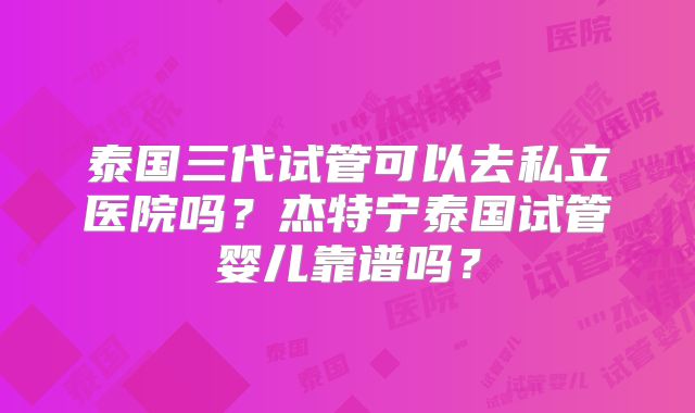 泰国三代试管可以去私立医院吗？杰特宁泰国试管婴儿靠谱吗？