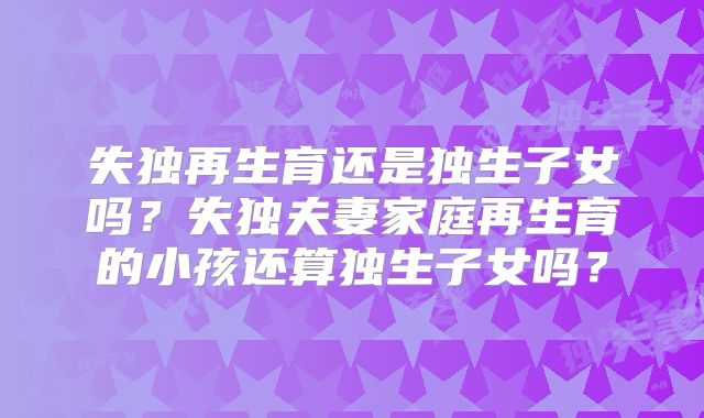 失独再生育还是独生子女吗？失独夫妻家庭再生育的小孩还算独生子女吗？
