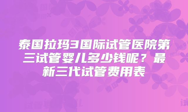 泰国拉玛3国际试管医院第三试管婴儿多少钱呢？最新三代试管费用表