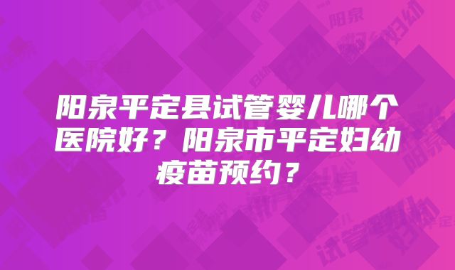 阳泉平定县试管婴儿哪个医院好？阳泉市平定妇幼疫苗预约？