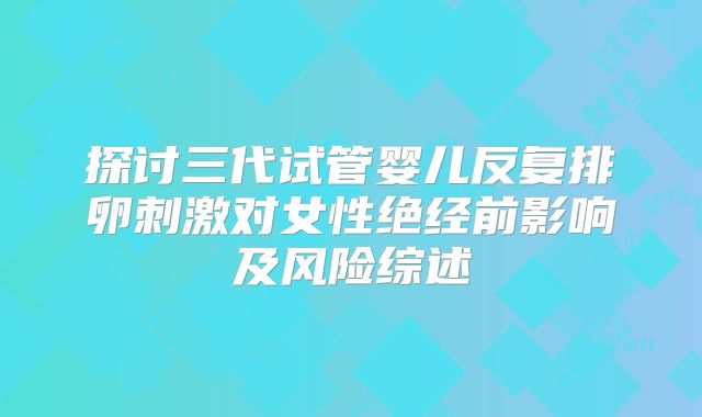 探讨三代试管婴儿反复排卵刺激对女性绝经前影响及风险综述