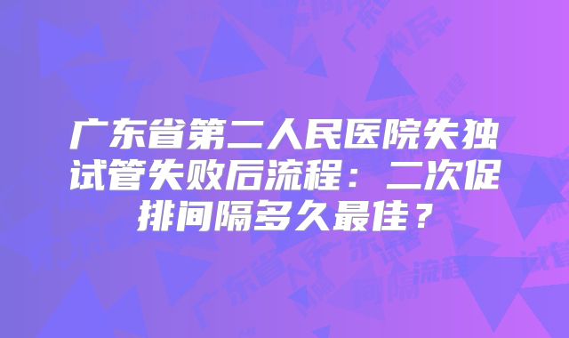 广东省第二人民医院失独试管失败后流程：二次促排间隔多久最佳？