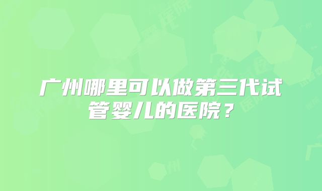 广州哪里可以做第三代试管婴儿的医院？