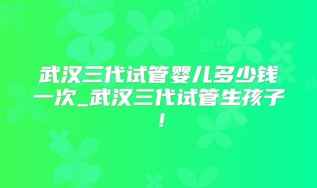 武汉三代试管婴儿多少钱一次_武汉三代试管生孩子！