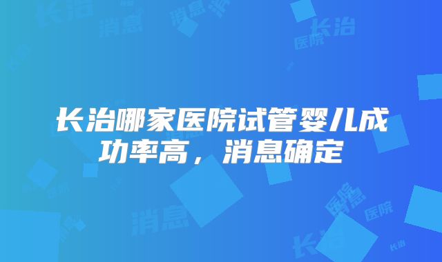 长治哪家医院试管婴儿成功率高,消息确定