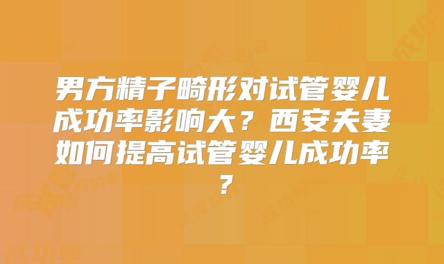 男方精子畸形对试管婴儿成功率影响大？西安夫妻如何提高试管婴儿成功率？