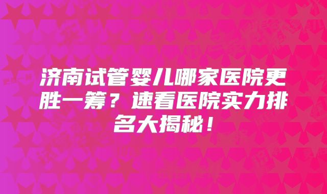 济南试管婴儿哪家医院更胜一筹？速看医院实力排名大揭秘！