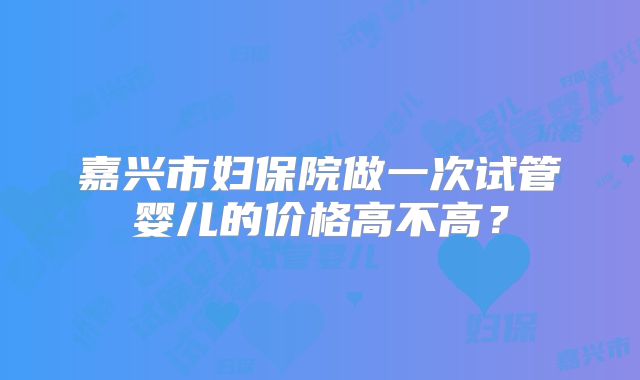嘉兴市妇保院做一次试管婴儿的价格高不高？