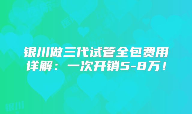 银川做三代试管全包费用详解：一次开销5-8万！
