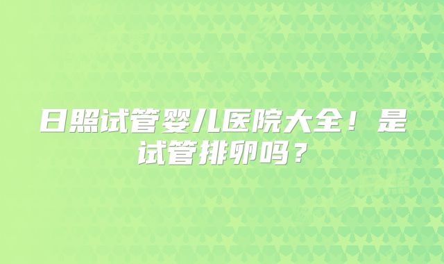 日照试管婴儿医院大全！是试管排卵吗？