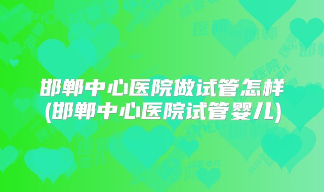 邯郸中心医院做试管怎样(邯郸中心医院试管婴儿)