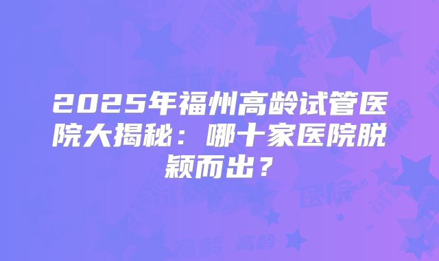 2025年福州高龄试管医院大揭秘:哪十家医院脱颖而出?