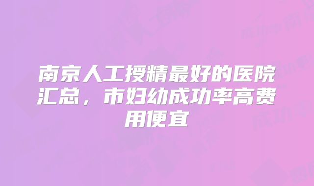 南京人工授精最好的医院汇总，市妇幼成功率高费用便宜