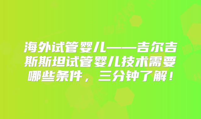 海外试管婴儿——吉尔吉斯斯坦试管婴儿技术需要哪些条件,三分钟了解!