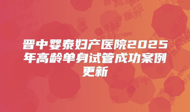 晋中婴泰妇产医院2025年高龄单身试管成功案例更新