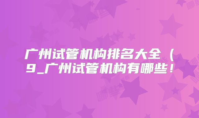 广州试管机构排名大全（9_广州试管机构有哪些！