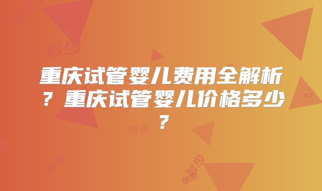 重庆试管婴儿费用全解析？重庆试管婴儿价格多少？