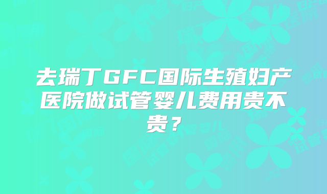 去瑞丁GFC国际生殖妇产医院做试管婴儿费用贵不贵？