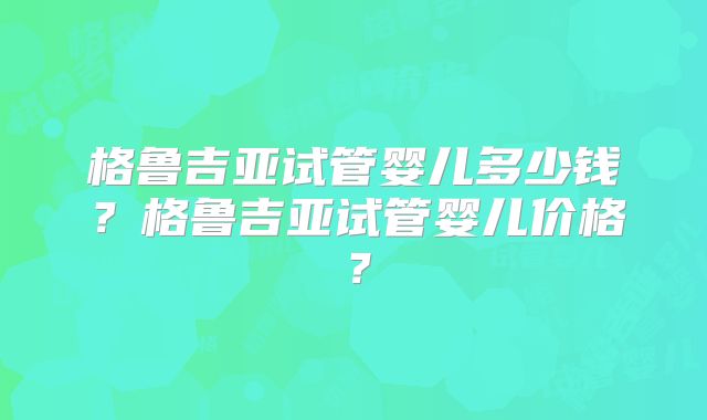 格鲁吉亚试管婴儿多少钱？格鲁吉亚试管婴儿价格？