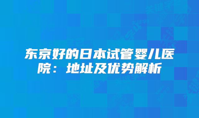 东京好的日本试管婴儿医院：地址及优势解析