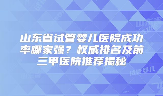 山东省试管婴儿医院成功率哪家强？权威排名及前三甲医院推荐揭秘