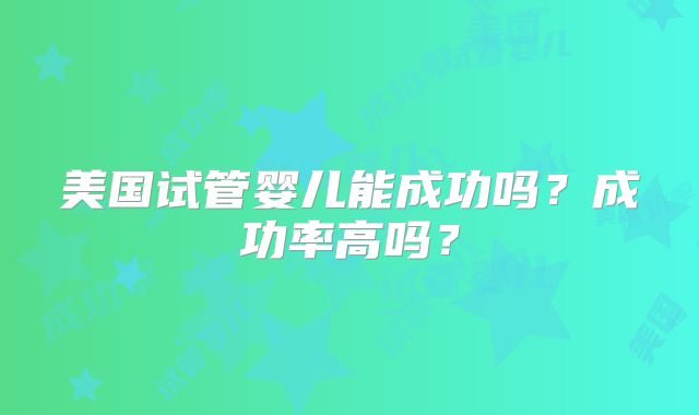 美国试管婴儿能成功吗?成功率高吗?