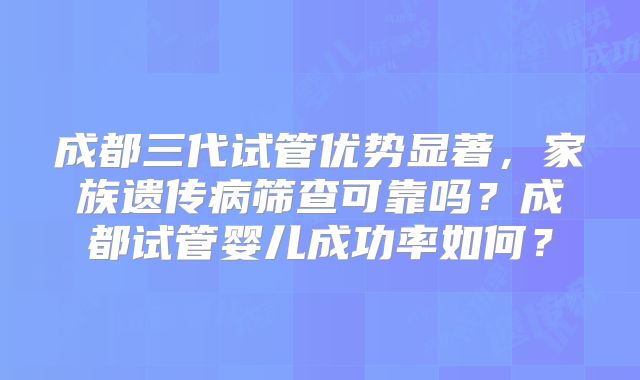 成都三代试管优势显著，家族遗传病筛查可靠吗？成都试管婴儿成功率如何？