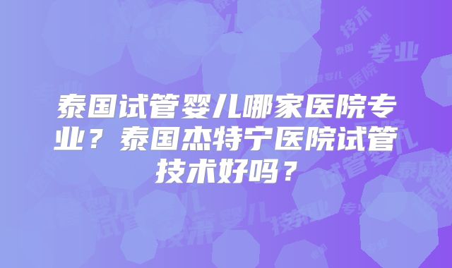 泰国试管婴儿哪家医院专业？泰国杰特宁医院试管技术好吗？