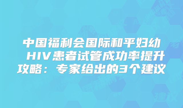 中国福利会国际和平妇幼 HIV患者试管成功率提升攻略：专家给出的3个建议