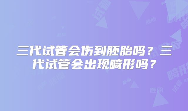 三代试管会伤到胚胎吗?三代试管会出现畸形吗?