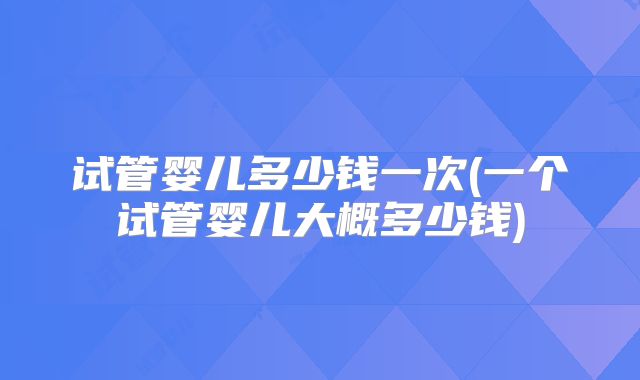 试管婴儿多少钱一次(一个试管婴儿大概多少钱)