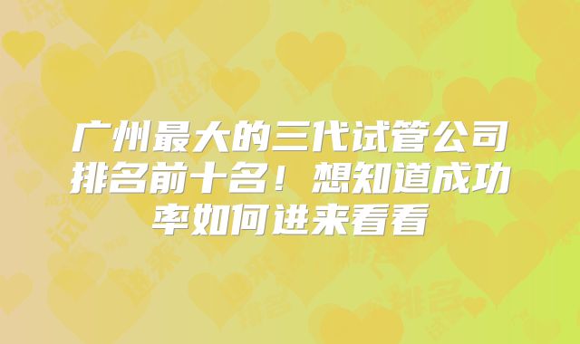 广州最大的三代试管公司排名前十名!想知道成功率如何进来看看