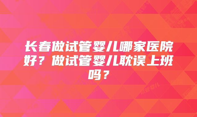 长春做试管婴儿哪家医院好？做试管婴儿耽误上班吗？