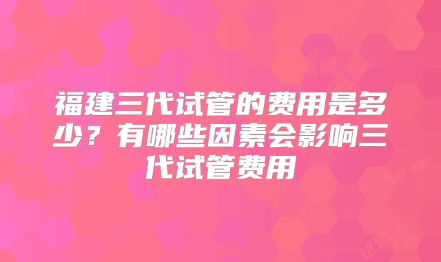 福建三代试管的费用是多少？有哪些因素会影响三代试管费用