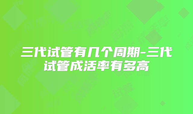 三代试管有几个周期-三代试管成活率有多高