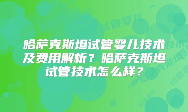 哈萨克斯坦试管婴儿技术及费用解析？哈萨克斯坦试管技术怎么样？