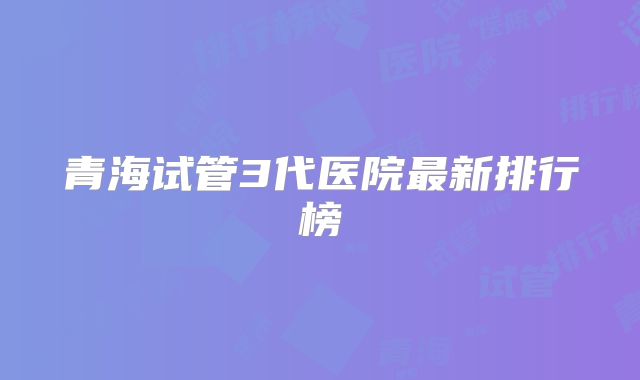 青海试管3代医院最新排行榜