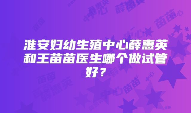 淮安妇幼生殖中心薛惠英和王苗苗医生哪个做试管好？