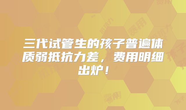 三代试管生的孩子普遍体质弱抵抗力差，费用明细出炉！