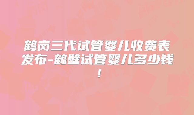 鹤岗三代试管婴儿收费表发布-鹤壁试管婴儿多少钱！
