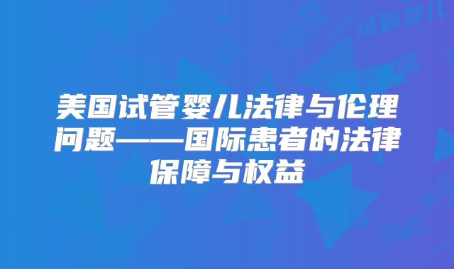 美国试管婴儿法律与伦理问题——国际患者的法律保障与权益