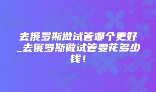 去俄罗斯做试管哪个更好_去俄罗斯做试管要花多少钱！