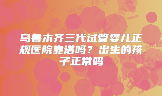 乌鲁木齐三代试管婴儿正规医院靠谱吗?出生的孩子正常吗