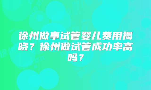 徐州做事试管婴儿费用揭晓？徐州做试管成功率高吗？