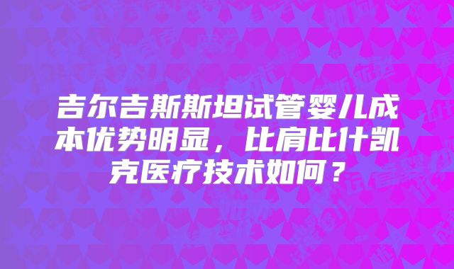 吉尔吉斯斯坦试管婴儿成本优势明显，比肩比什凯克医疗技术如何？
